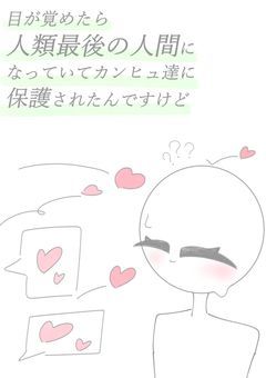 目が覚めたら人類最後の人間になっていてカンヒュ達に保護されたんですけど…